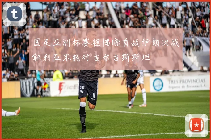 国足亚洲杯赛程揭晓首战伊朗次战叙利亚末轮对吉尔吉斯斯坦