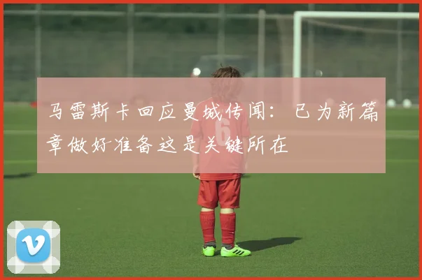 马雷斯卡回应曼城传闻：已为新篇章做好准备这是关键所在