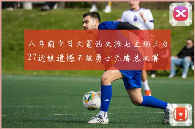 八年前今日火箭西决抢七主场三分27连铁遗憾不敌勇士无缘总决赛