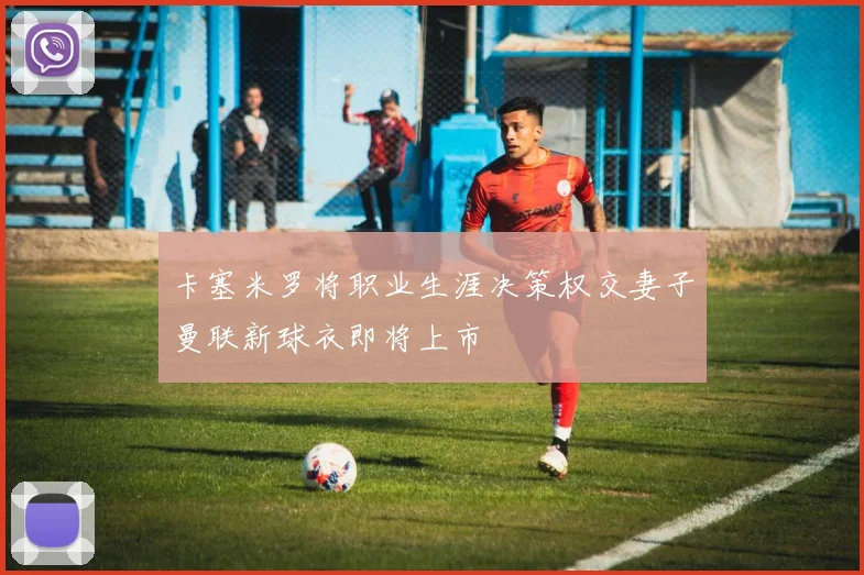 卡塞米罗将职业生涯决策权交妻子曼联新球衣即将上市