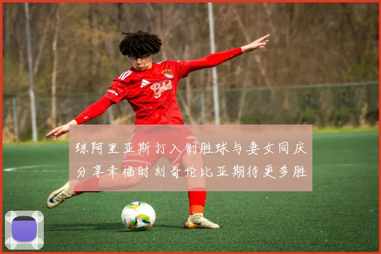 琼阿里亚斯打入制胜球与妻女同庆分享幸福时刻哥伦比亚期待更多胜利
