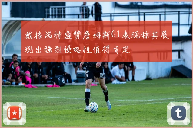 戴格诺特盛赞詹姆斯G1表现称其展现出强烈侵略性值得肯定