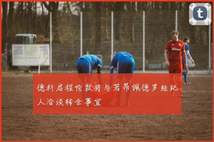 德科启程伦敦将与若昂佩德罗经纪人洽谈转会事宜