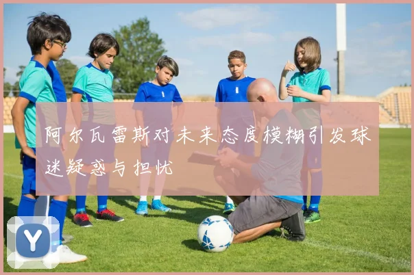 阿尔瓦雷斯对未来态度模糊引发球迷疑惑与担忧