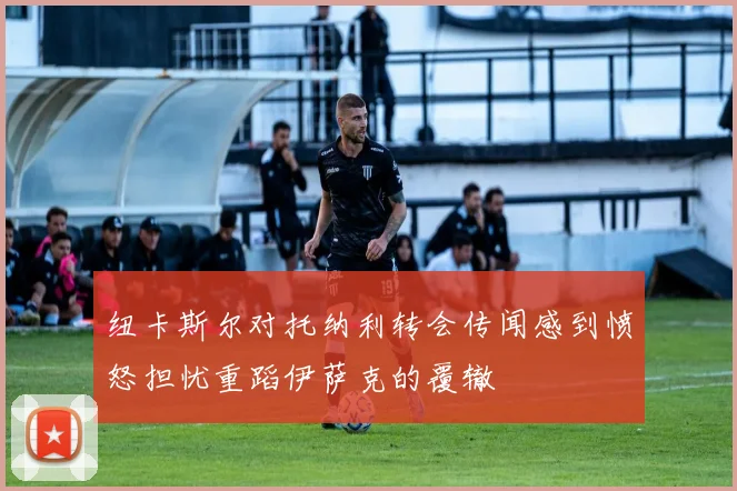 纽卡斯尔对托纳利转会传闻感到愤怒担忧重蹈伊萨克的覆辙