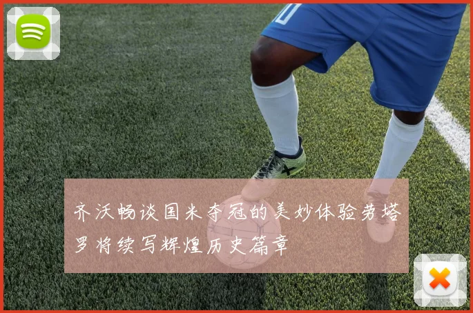 齐沃畅谈国米夺冠的美妙体验劳塔罗将续写辉煌历史篇章