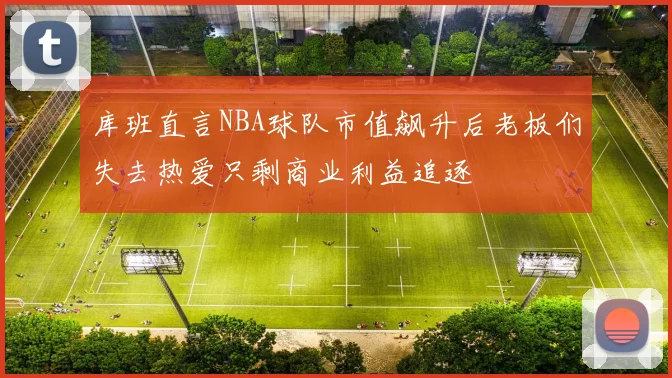 库班直言NBA球队市值飙升后老板们失去热爱只剩商业利益追逐