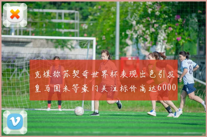 克媒称苏契奇世界杯表现出色引发皇马国米等豪门关注标价高达6000万欧