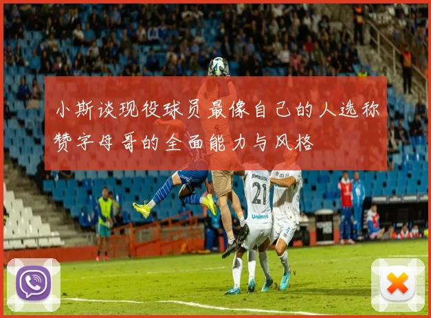 小斯谈现役球员最像自己的人选称赞字母哥的全面能力与风格