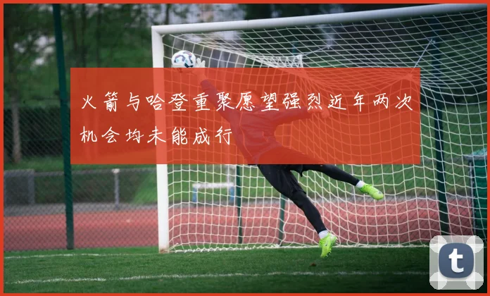 火箭与哈登重聚愿望强烈近年两次机会均未能成行