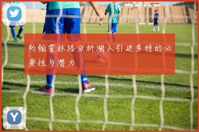 约翰霍林格分析湖人引进多特的必要性与潜力