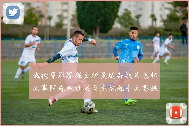 城枪争冠赛程分析曼城备战足总杯决赛阿森纳迎战马竞欧冠半决赛挑战
