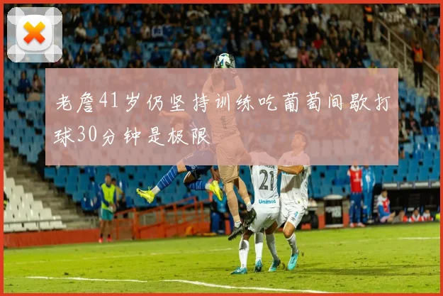老詹41岁仍坚持训练吃葡萄间歇打球30分钟是极限