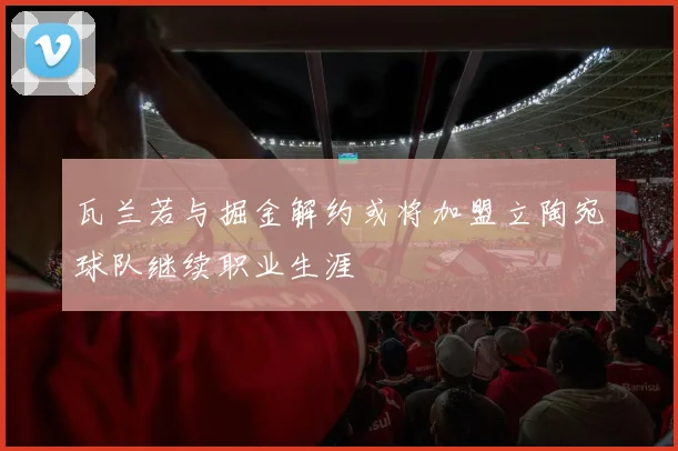 瓦兰若与掘金解约或将加盟立陶宛球队继续职业生涯