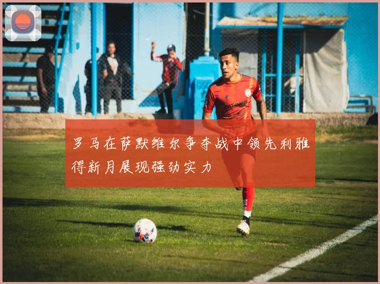 罗马在萨默维尔争夺战中领先利雅得新月展现强劲实力
