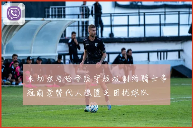 米切尔与哈登防守短板制约骑士争冠前景替代人选匮乏困扰球队