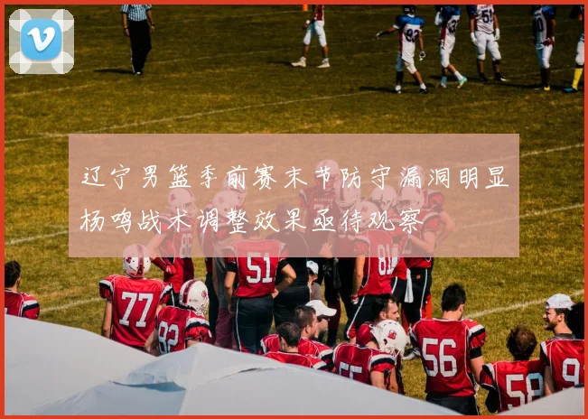 辽宁男篮季前赛末节防守漏洞明显杨鸣战术调整效果亟待观察